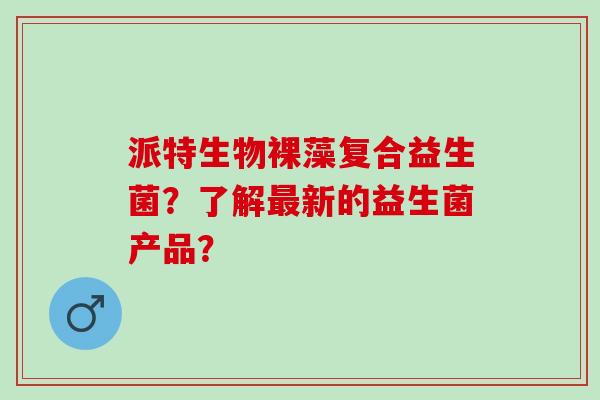 派特生物裸藻复合益生菌？了解最新的益生菌产品？