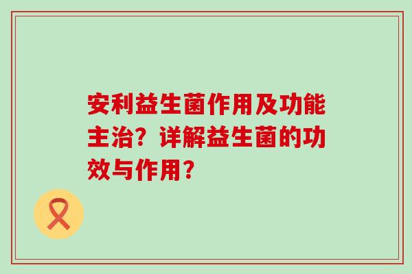安利益生菌作用及功能主治？详解益生菌的功效与作用？
