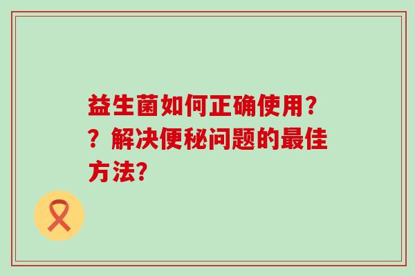 益生菌如何正确使用？？解决便秘问题的最佳方法？