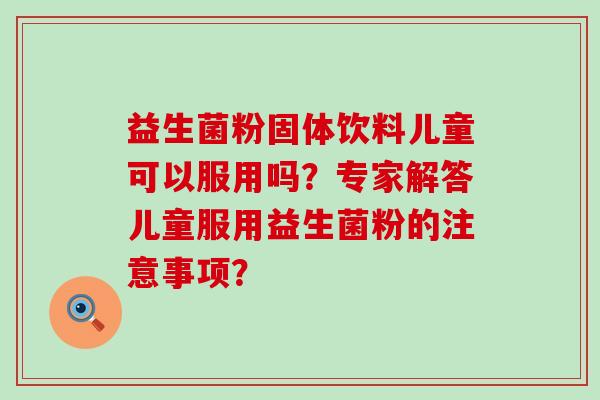 益生菌粉固体饮料儿童可以服用吗？专家解答儿童服用益生菌粉的注意事项？