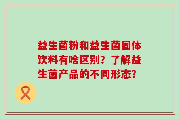 益生菌粉和益生菌固体饮料有啥区别？了解益生菌产品的不同形态？