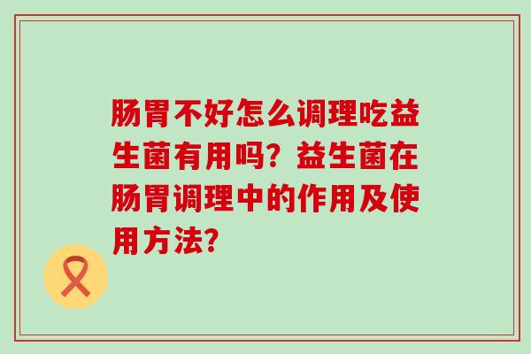 肠胃不好怎么调理吃益生菌有用吗？益生菌在肠胃调理中的作用及使用方法？