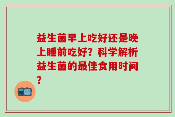 益生菌早上吃好还是晚上睡前吃好？科学解析益生菌的最佳食用时间？