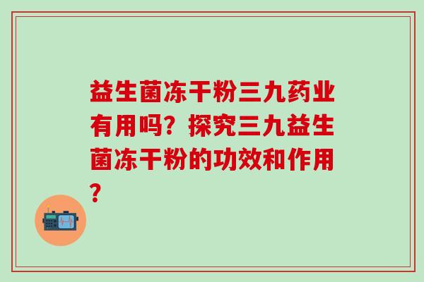 益生菌冻干粉三九药业有用吗？探究三九益生菌冻干粉的功效和作用？