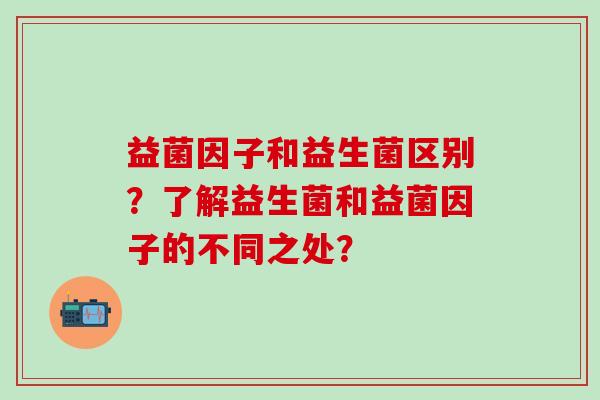 益菌因子和益生菌区别？了解益生菌和益菌因子的不同之处？