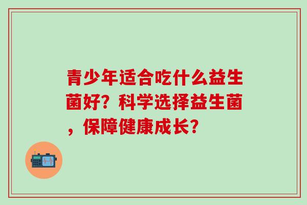 青少年适合吃什么益生菌好？科学选择益生菌，保障健康成长？