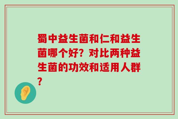 蜀中益生菌和仁和益生菌哪个好？对比两种益生菌的功效和适用人群？