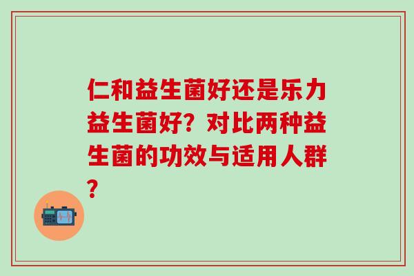 仁和益生菌好还是乐力益生菌好？对比两种益生菌的功效与适用人群？