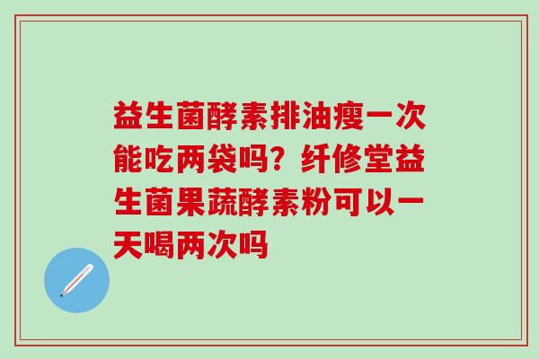 益生菌酵素排油瘦一次能吃两袋吗？纤修堂益生菌果蔬酵素粉可以一天喝两次吗
