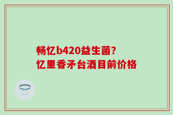畅忆b420益生菌？忆里香矛台酒目前价格