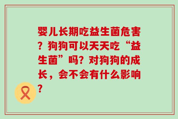 婴儿长期吃益生菌危害？狗狗可以天天吃“益生菌”吗？对狗狗的成长，会不会有什么影响？