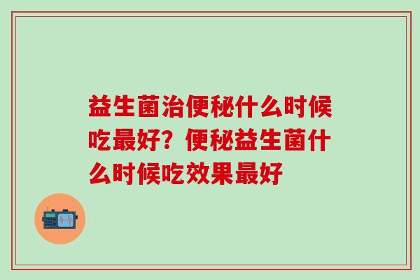 益生菌治便秘什么时候吃最好？便秘益生菌什么时候吃效果最好