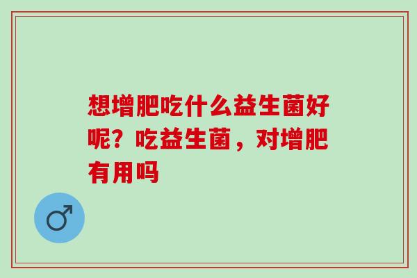 想增肥吃什么益生菌好呢？吃益生菌，对增肥有用吗