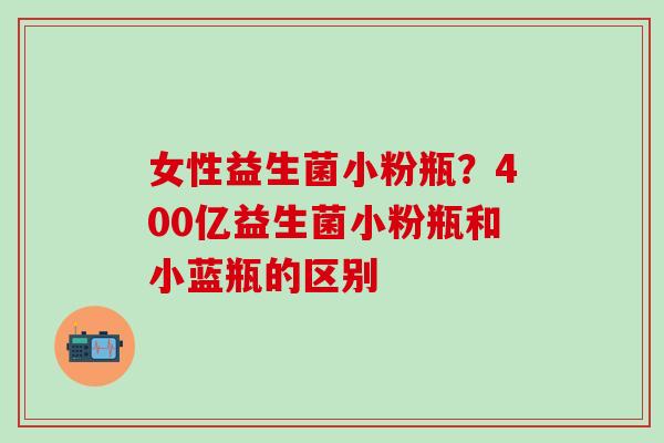 女性益生菌小粉瓶？400亿益生菌小粉瓶和小蓝瓶的区别