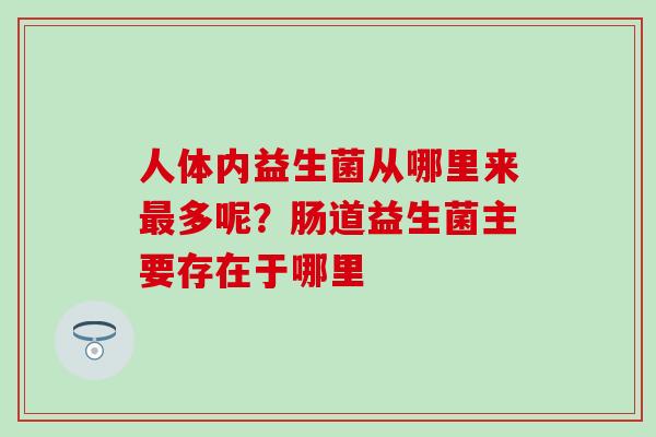 人体内益生菌从哪里来最多呢？肠道益生菌主要存在于哪里
