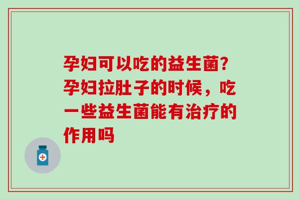 孕妇可以吃的益生菌？孕妇拉肚子的时候，吃一些益生菌能有治疗的作用吗