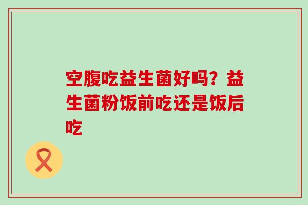 空腹吃益生菌好吗？益生菌粉饭前吃还是饭后吃