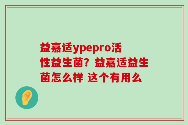 益嘉适ypepro活性益生菌？益嘉适益生菌怎么样 这个有用么