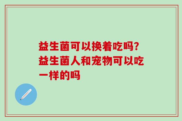 益生菌可以换着吃吗？益生菌人和宠物可以吃一样的吗