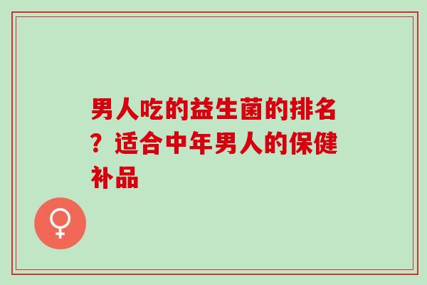 男人吃的益生菌的排名？适合中年男人的保健补品