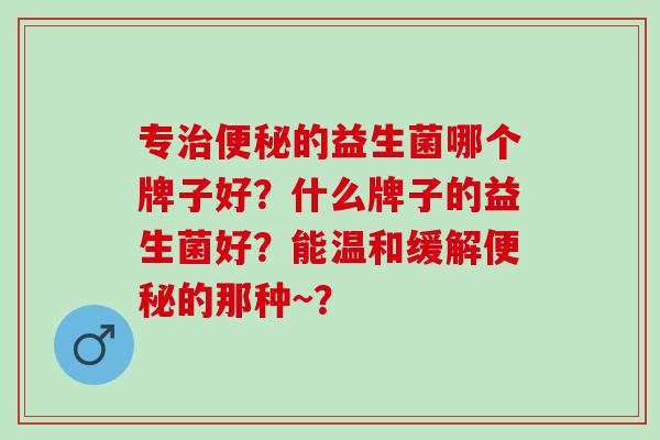 专治便秘的益生菌哪个牌子好？什么牌子的益生菌好？能温和缓解便秘的那种~？