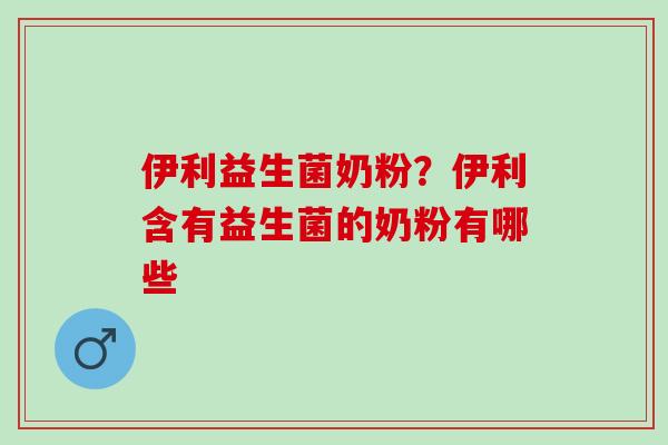 伊利益生菌奶粉？伊利含有益生菌的奶粉有哪些