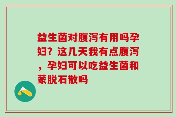 益生菌对腹泻有用吗孕妇？这几天我有点腹泻，孕妇可以吃益生菌和蒙脱石散吗