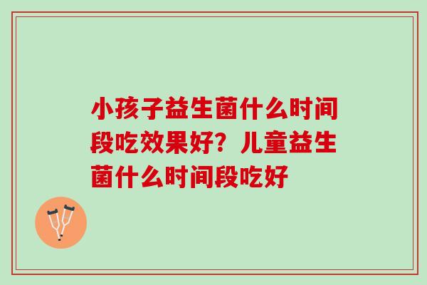 小孩子益生菌什么时间段吃效果好？儿童益生菌什么时间段吃好