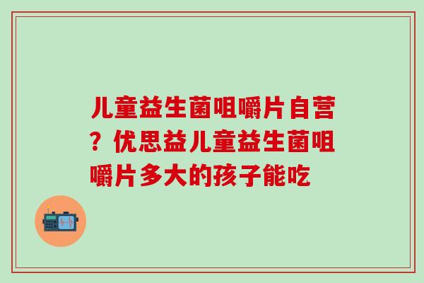 儿童益生菌咀嚼片自营？优思益儿童益生菌咀嚼片多大的孩子能吃