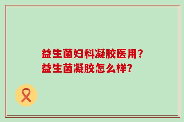 益生菌妇科凝胶医用？益生菌凝胶怎么样？