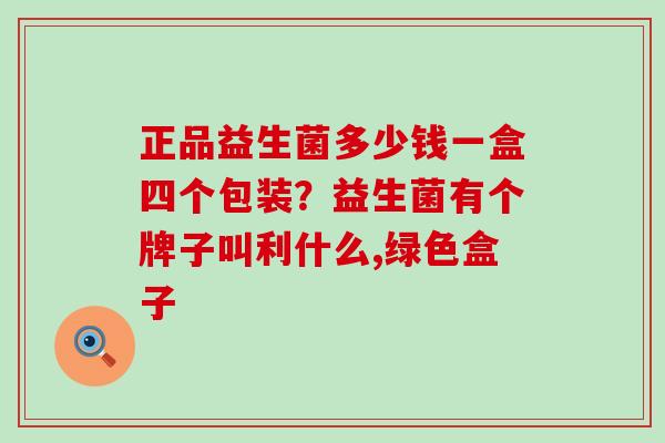 正品益生菌多少钱一盒四个包装？益生菌有个牌子叫利什么,绿色盒子
