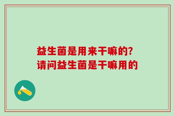益生菌是用来干嘛的？请问益生菌是干嘛用的