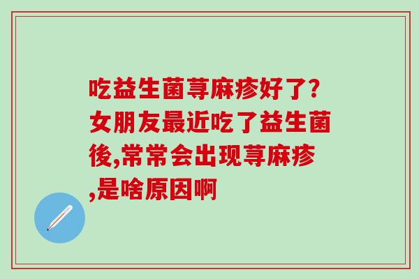 吃益生菌荨麻疹好了？女朋友最近吃了益生菌後,常常会出现荨麻疹,是啥原因啊
