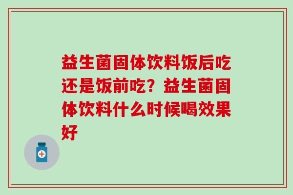 益生菌固体饮料饭后吃还是饭前吃？益生菌固体饮料什么时候喝效果好