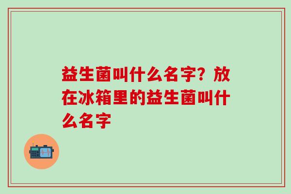益生菌叫什么名字？放在冰箱里的益生菌叫什么名字