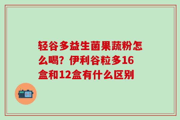 轻谷多益生菌果蔬粉怎么喝？伊利谷粒多16盒和12盒有什么区别
