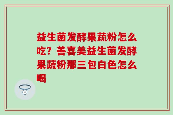 益生菌发酵果蔬粉怎么吃？善喜美益生菌发酵果蔬粉那三包白色怎么喝