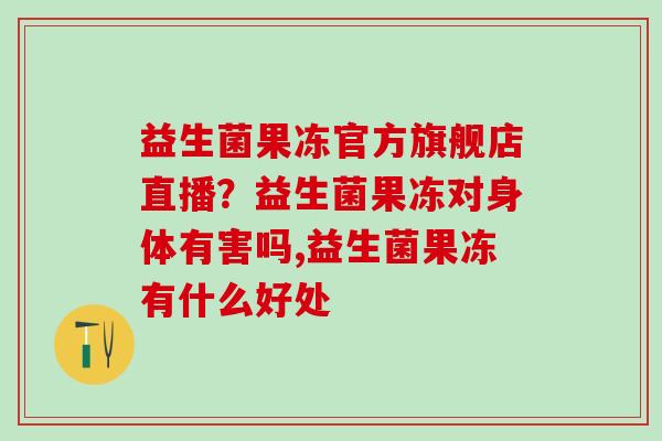 益生菌果冻官方旗舰店直播？益生菌果冻对身体有害吗,益生菌果冻有什么好处