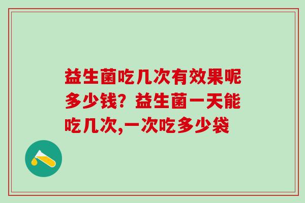 益生菌吃几次有效果呢多少钱？益生菌一天能吃几次,一次吃多少袋