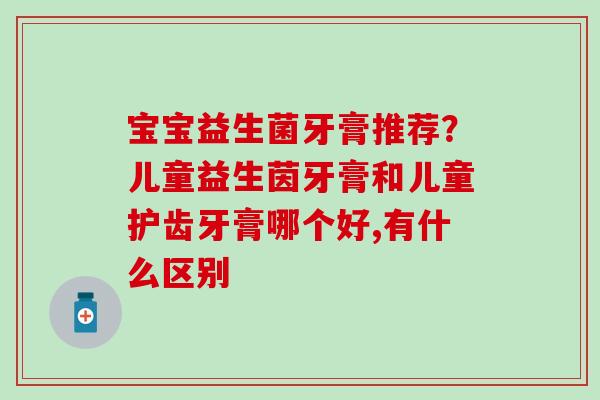 宝宝益生菌牙膏推荐？儿童益生茵牙膏和儿童护齿牙膏哪个好,有什么区别