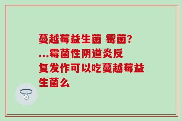 蔓越莓益生菌 霉菌？...霉菌性阴道炎反复发作可以吃蔓越莓益生菌么