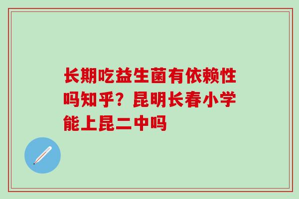 长期吃益生菌有依赖性吗知乎？昆明长春小学能上昆二中吗