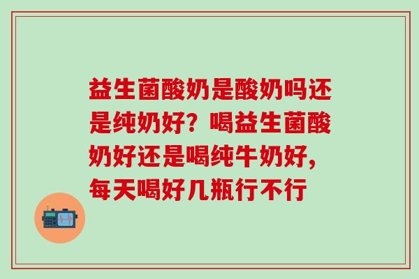 益生菌酸奶是酸奶吗还是纯奶好？喝益生菌酸奶好还是喝纯牛奶好,每天喝好几瓶行不行