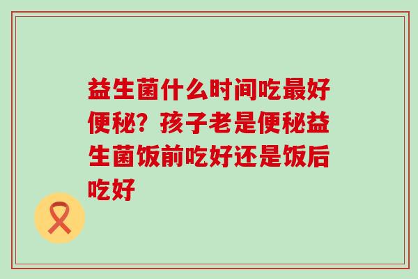 益生菌什么时间吃最好便秘？孩子老是便秘益生菌饭前吃好还是饭后吃好