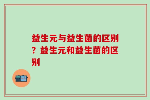益生元与益生菌的区别？益生元和益生菌的区别