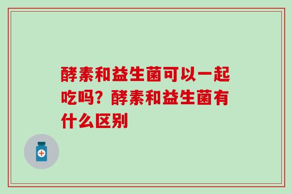 酵素和益生菌可以一起吃吗？酵素和益生菌有什么区别