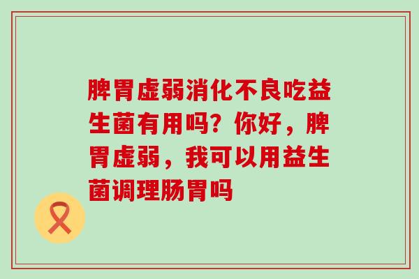 脾胃虚弱消化不良吃益生菌有用吗？你好，脾胃虚弱，我可以用益生菌调理肠胃吗
