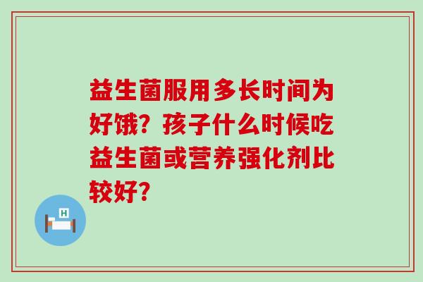 益生菌服用多长时间为好饿？孩子什么时候吃益生菌或营养强化剂比较好？