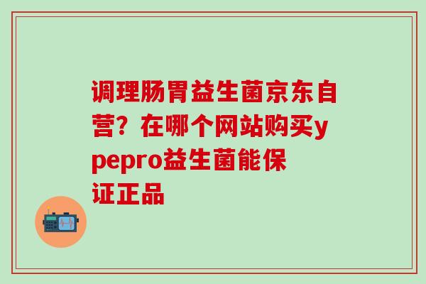 调理肠胃益生菌京东自营？在哪个网站购买ypepro益生菌能保证正品