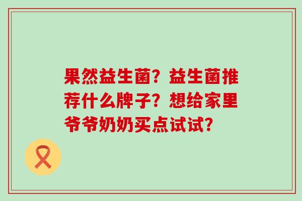 果然益生菌？益生菌推荐什么牌子？想给家里爷爷奶奶买点试试？